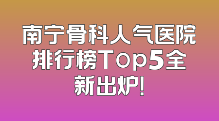 南宁骨科人气医院排行榜Top5全新出炉！
