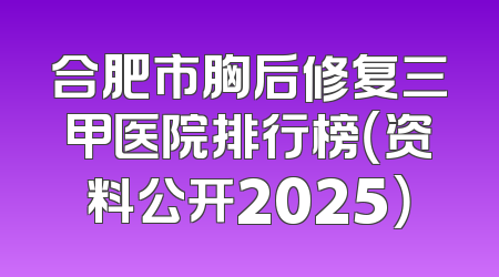 合肥市胸后修复三甲医院排行榜（资料公开2025）
