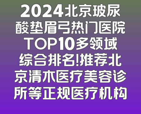 2024北京玻尿酸垫眉弓热门医院TOP10多领域综合排名！推荐北京清木医疗美容诊所等正规医疗机构