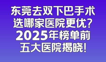 东莞去双下巴手术选哪家医院更优？2025年榜单前五大医院揭晓！