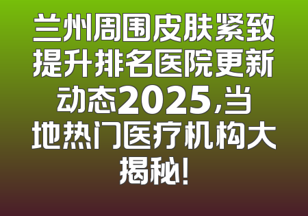 兰州周围皮肤紧致提升排名医院更新动态2025，当地热门医疗机构大揭秘！