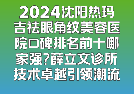 2024沈阳热玛吉祛眼角纹美容医院口碑排名前十哪家强？薛立文诊所技术卓越引领潮流