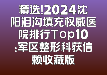 精选！2024沈阳泪沟填充权威医院排行Top10：军区整形科获信赖收藏版