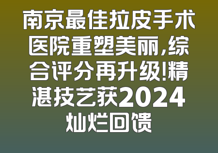 南京最佳拉皮手术医院重塑美丽，综合评分再升级！精湛技艺获2024灿烂回馈