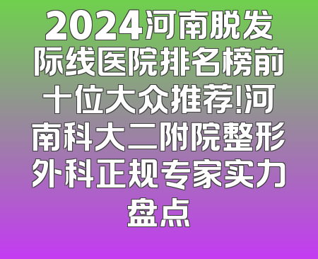 2024河南脱发际线医院排名榜前十位大众推荐！河南科大二附院整形外科正规专家实力盘点
