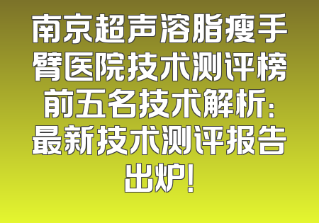 南京超声溶脂瘦手臂医院技术测评榜前五名技术解析：最新技术测评报告出炉！