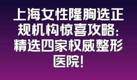 上海女性隆胸选正规机构惊喜攻略：精选四家权威整形医院！