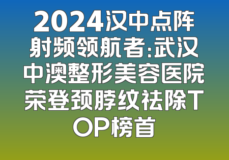2024汉中点阵射频领航者：武汉中澳整形美容医院荣登颈脖纹祛除TOP榜首