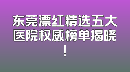 东莞漂红精选五大医院权威榜单揭晓！