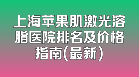 上海苹果肌激光溶脂医院排名及价格指南（最新）