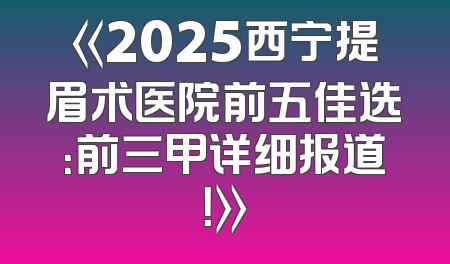 《2025西宁提眉术医院前五佳选：前三甲详细报道！》