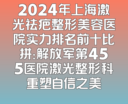 2024年上海激光祛疤整形美容医院实力排名前十比拼：解放军第455医院激光整形科重塑自信之美