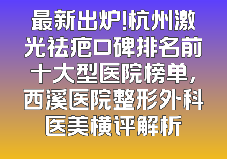最新出炉！杭州激光祛疤口碑排名前十大型医院榜单，西溪医院整形外科医美横评解析