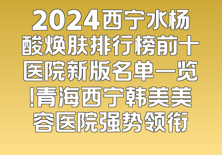 2024西宁水杨酸焕肤排行榜前十医院新版名单一览！青海西宁韩美美容医院强势领衔