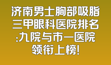 济南男士胸部吸脂三甲眼科医院排名：九院与市一医院领衔上榜！