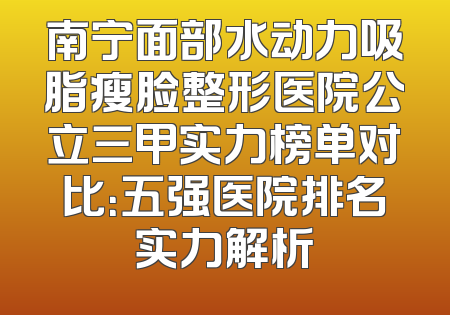南宁面部水动力吸脂瘦脸整形医院公立三甲实力榜单对比：五强医院排名实力解析