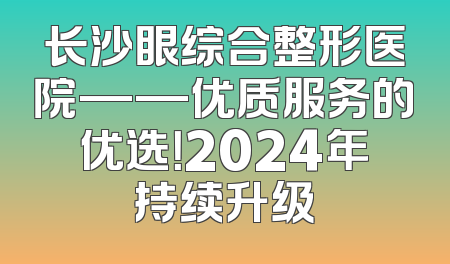 长沙眼综合整形医院——优质服务的优选！2024年持续升级