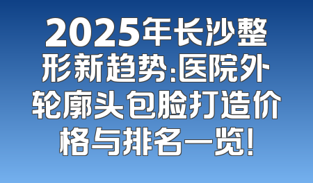 2025年长沙整形新趋势：医院外轮廓头包脸打造价格与排名一览！