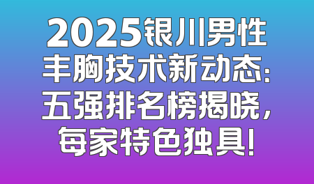 2025银川男性丰胸技术新动态：五强排名榜揭晓，每家特色独具!