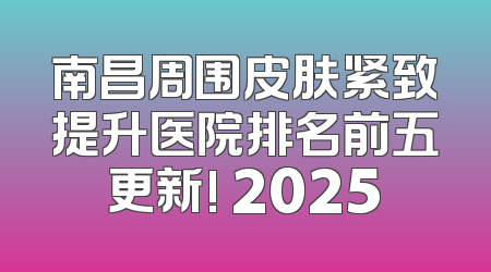 南昌周围皮肤紧致提升医院排名前五更新! 2025