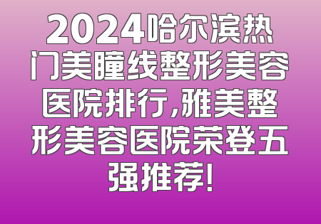 2024哈尔滨热门美瞳线整形美容医院排行，雅美整形美容医院荣登五强推荐！
