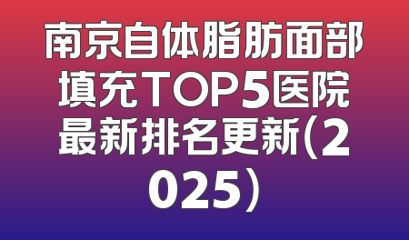 南京自体脂肪面部填充TOP5医院最新排名更新（2025）