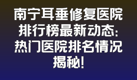 南宁耳垂修复医院排行榜最新动态：热门医院排名情况揭秘！