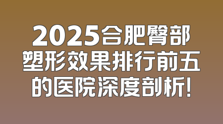 2025合肥臀部塑形效果排行前五的医院深度剖析！