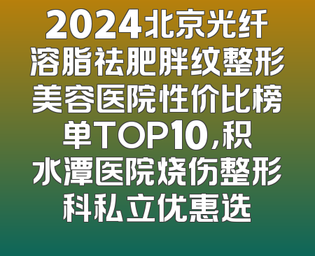2024北京光纤溶脂祛肥胖纹整形美容医院性价比榜单TOP10，积水潭医院烧伤整形科私立优惠选