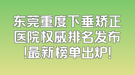 东莞重度下垂矫正医院权威排名发布！最新榜单出炉！