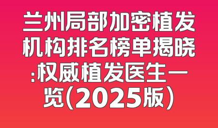 兰州局部加密植发机构排名榜单揭晓：权威植发医生一览（2025版）