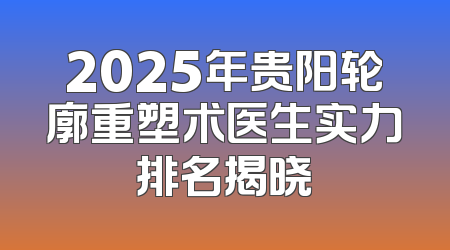 2025年贵阳轮廓重塑术医生实力排名揭晓