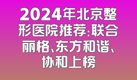 2024年北京整形医院推荐：联合丽格、东方和谐、协和上榜