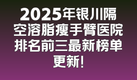 2025年银川隔空溶脂瘦手臂医院排名前三最新榜单更新！