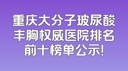 重庆大分子玻尿酸丰胸权威医院排名前十榜单公示！