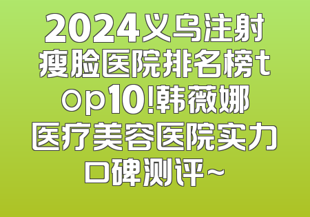 2024义乌注射瘦脸医院排名榜top10！韩薇娜医疗美容医院实力口碑测评~