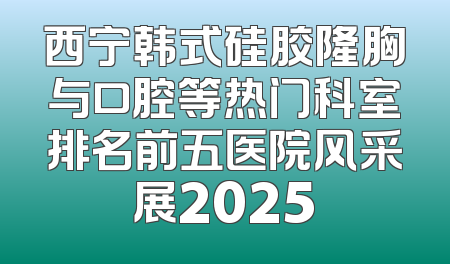 西宁韩式硅胶隆胸与口腔等热门科室排名前五医院风采展2025