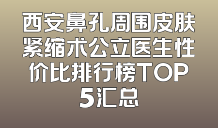 西安鼻孔周围皮肤紧缩术公立医生性价比排行榜TOP5汇总