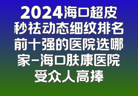 2024海口超皮秒祛动态细纹排名前十强的医院选哪家-海口肤康医院受众人高捧