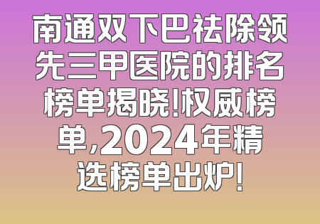 南通双下巴祛除领先三甲医院的排名榜单揭晓！权威榜单，2024年精选榜单出炉！
