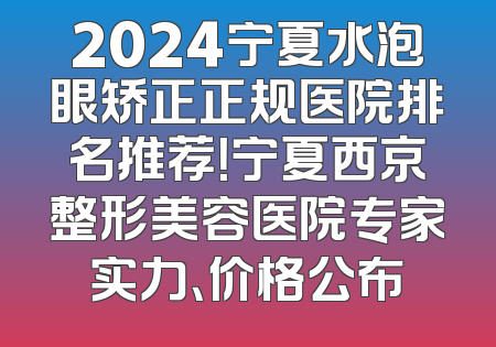 2024宁夏水泡眼矫正正规医院排名推荐！宁夏西京整形美容医院专家实力、价格公布