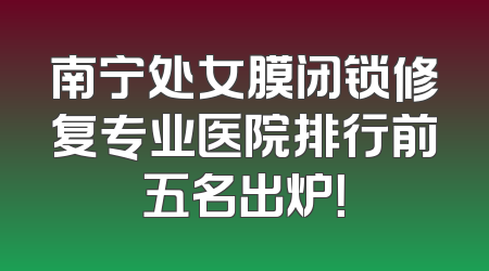南宁处女膜闭锁修复专业医院排行前五名出炉！