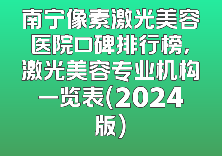 南宁像素激光美容医院口碑排行榜，激光美容专业机构一览表（2024版）
