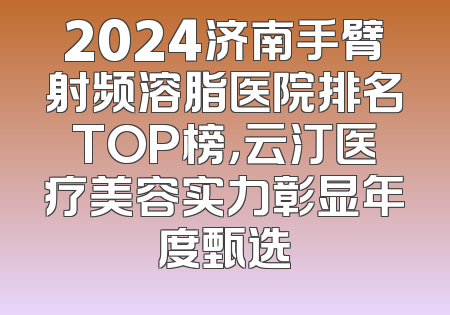 2024济南手臂射频溶脂医院排名TOP榜，云汀医疗美容实力彰显年度甄选