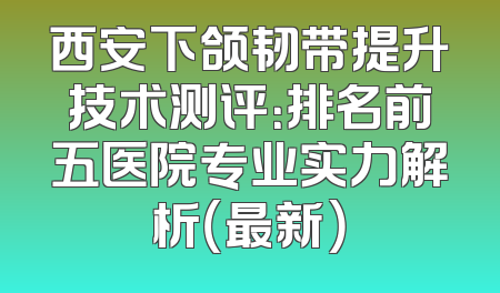 西安下颌韧带提升技术测评：排名前五医院专业实力解析（最新）