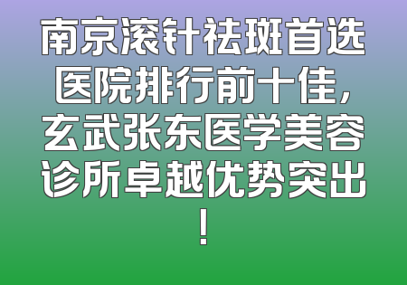 南京滚针祛斑首选医院排行前十佳，玄武张东医学美容诊所卓越优势突出！
