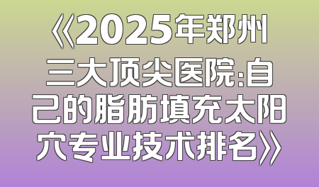 《2025年郑州三大顶尖医院：自己的脂肪填充太阳穴专业技术排名》