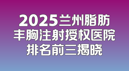 2025兰州脂肪丰胸注射授权医院排名前三揭晓