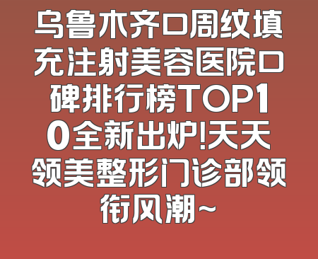 乌鲁木齐口周纹填充注射美容医院口碑排行榜TOP10全新出炉！天天领美整形门诊部领衔风潮~