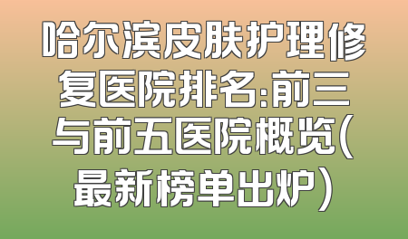 哈尔滨皮肤护理修复医院排名：前三与前五医院概览（最新榜单出炉）